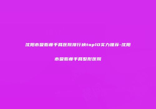 沈阳市吸脂瘦手臂医院排行榜top10实力推荐-沈阳市吸脂瘦手臂整形医院