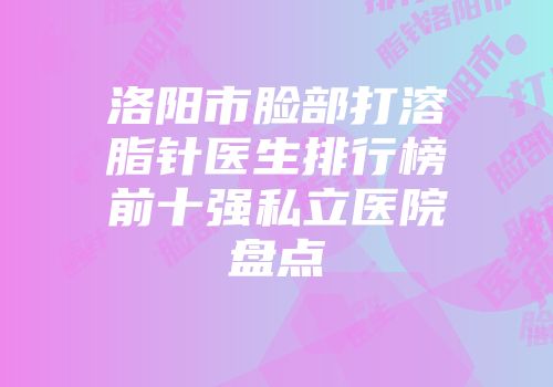洛阳市脸部打溶脂针医生排行榜前十强私立医院盘点