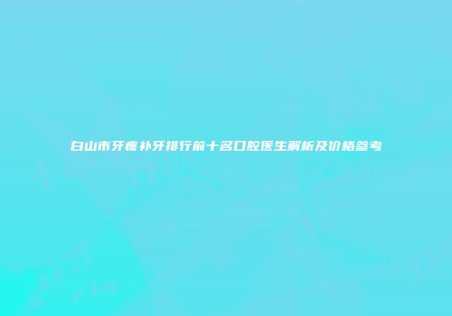 白山市牙疼补牙排行前十名口腔医生解析及价格参考