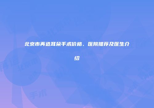 北京市再造耳朵手术价格、医院推荐及医生介绍
