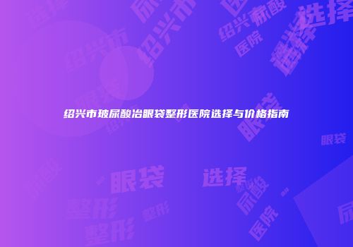 绍兴市玻尿酸冶眼袋整形医院选择与价格指南
