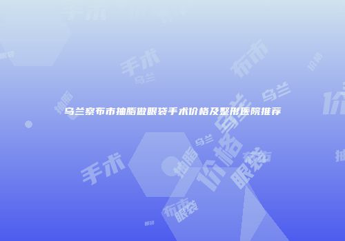 乌兰察布市抽脂做眼袋手术价格及整形医院推荐