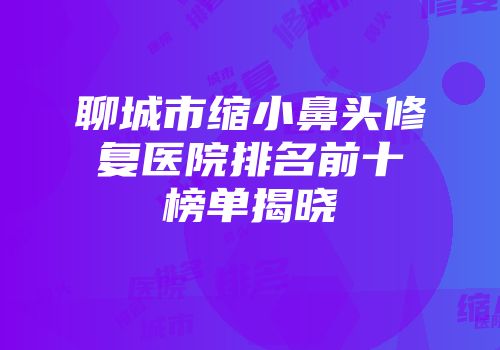 聊城市缩小鼻头修复医院排名前十榜单揭晓