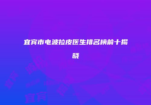 宜宾市电波拉皮医生排名榜前十揭晓