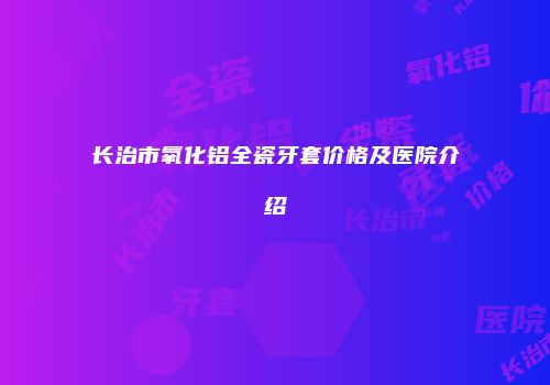 长治市氧化铝全瓷牙套价格及医院介绍