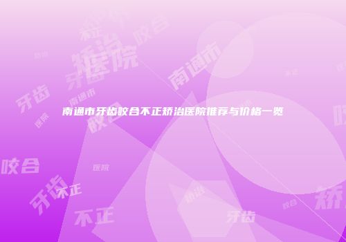南通市牙齿咬合不正矫治医院推荐与价格一览