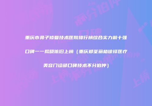 重庆市鼻子修复技术医院排行榜综合实力前十强口碑一一揭晓依旧上榜（重庆郑荃丽格徐铎医疗美容门诊部口碑技术不分伯仲）