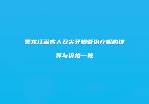 黑龙江省成人双尖牙根管治疗机构推荐与价格一览