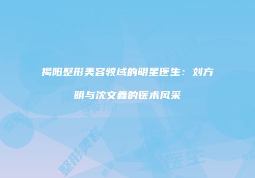揭阳整形美容领域的明星医生：刘方明与沈文鑫的医术风采