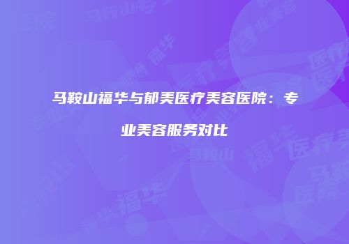 马鞍山福华与郁美医疗美容医院：专业美容服务对比