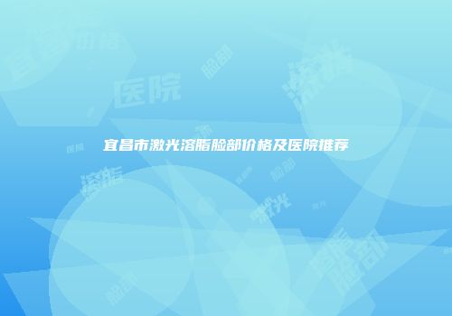 宜昌市激光溶脂脸部价格及医院推荐