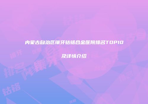 内蒙古自治区镶牙钴铬合金医院排名TOP10及详情介绍