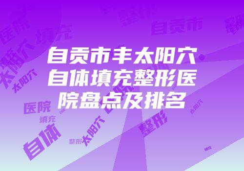 自贡市丰太阳穴自体填充整形医院盘点及排名