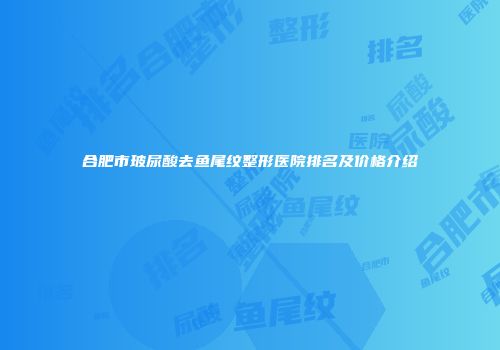 合肥市玻尿酸去鱼尾纹整形医院排名及价格介绍