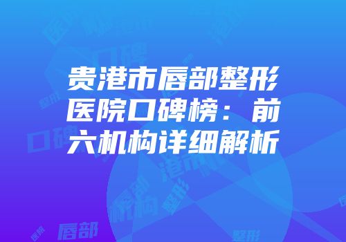 贵港市唇部整形医院口碑榜：前六机构详细解析