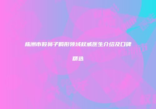 株洲市鞍鼻子畸形领域权威医生介绍及口碑精选