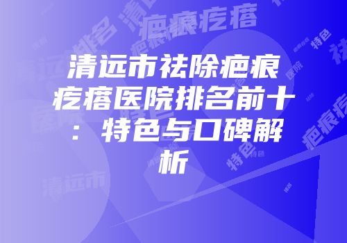 清远市祛除疤痕疙瘩医院排名前十：特色与口碑解析
