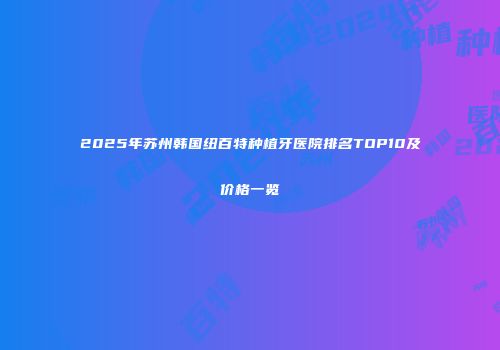 2025年苏州韩国纽百特种植牙医院排名TOP10及价格一览