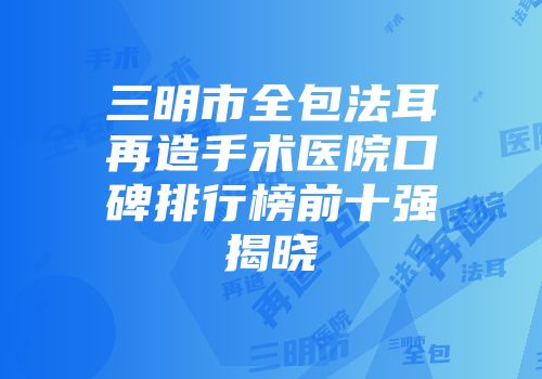 三明市全包法耳再造手术医院口碑排行榜前十强揭晓