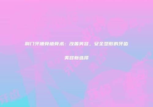 荆门牙槽骨植骨术：改善笑容，安全塑形的牙齿美容新选择