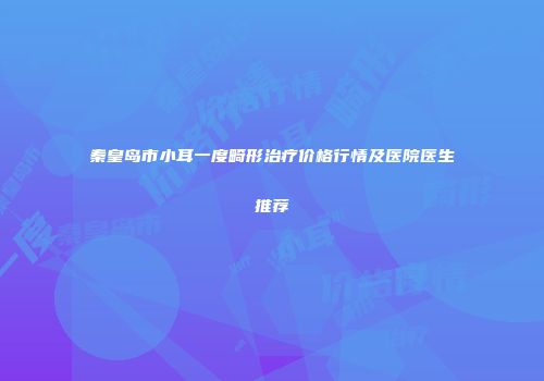 秦皇岛市小耳一度畸形治疗价格行情及医院医生推荐