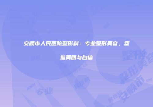 安顺市人民医院整形科：专业整形美容，塑造美丽与自信