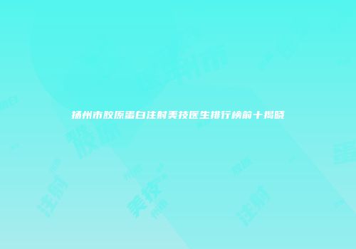 扬州市胶原蛋白注射美技医生排行榜前十揭晓