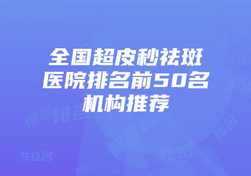全国超皮秒祛斑医院排名前50名机构推荐