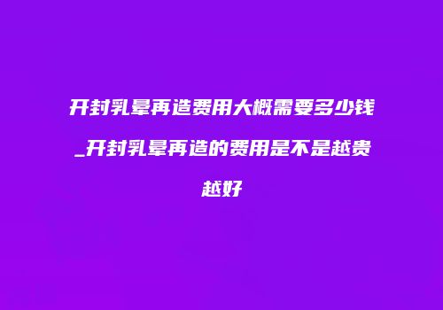 开封乳晕再造费用大概需要多少钱_开封乳晕再造的费用是不是越贵越好
