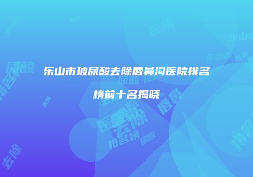 乐山市玻尿酸去除唇鼻沟医院排名榜前十名揭晓
