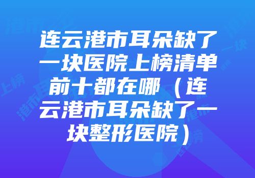 连云港市耳朵缺了一块医院上榜清单前十都在哪（连云港市耳朵缺了一块整形医院）