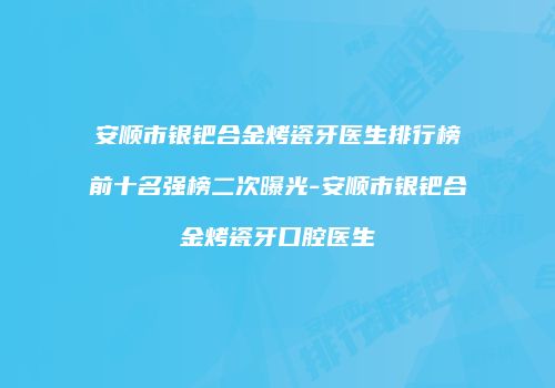 安顺市银钯合金烤瓷牙医生排行榜前十名强榜二次曝光-安顺市银钯合金烤瓷牙口腔医生