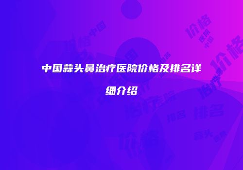 中国蒜头鼻治疗医院价格及排名详细介绍