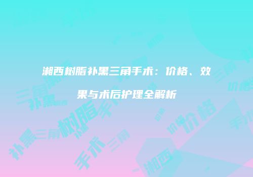 湘西树脂补黑三角手术：价格、效果与术后护理全解析