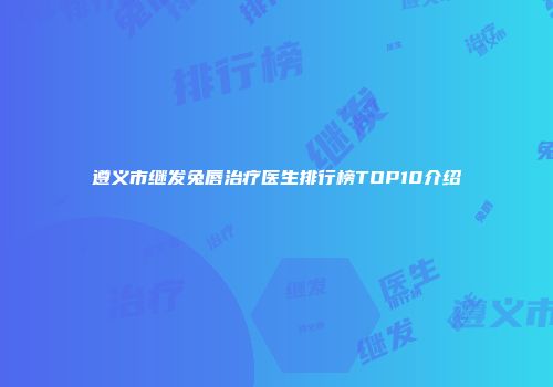 遵义市继发兔唇治疗医生排行榜TOP10介绍