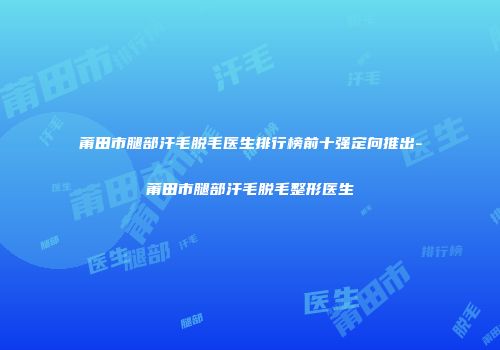莆田市腿部汗毛脱毛医生排行榜前十强定向推出-莆田市腿部汗毛脱毛整形医生