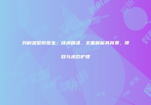 刘耐温整形医生：技术精湛，全面解析其背景、项目与术后护理
