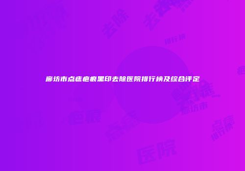 廊坊市点痣疤痕黑印去除医院排行榜及综合评定