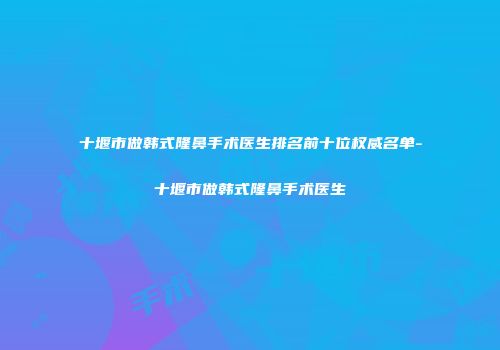 十堰市做韩式隆鼻手术医生排名前十位权威名单-十堰市做韩式隆鼻手术医生