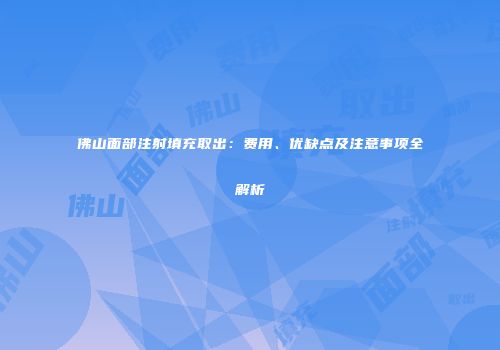 佛山面部注射填充取出：费用、优缺点及注意事项全解析