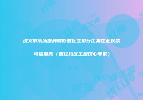 遵义市隋冰做线雕除皱医生排行汇集在此权威可信度高（唐红梅医生是良心专家）