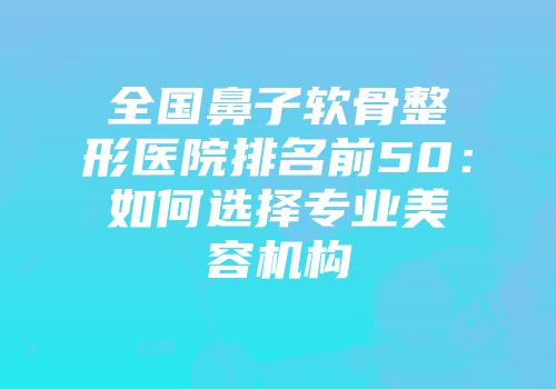全国鼻子软骨整形医院排名前50：如何选择专业美容机构