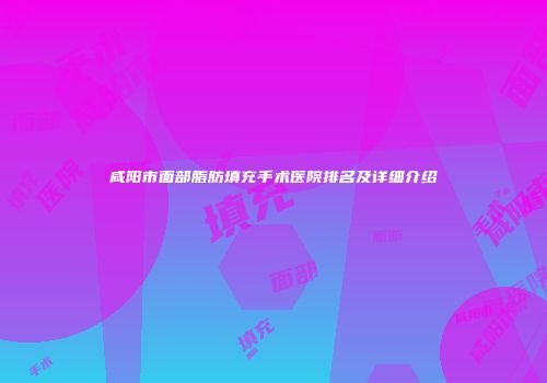 咸阳市面部脂肪填充手术医院排名及详细介绍