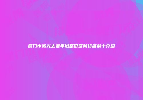 厦门市激光去老年斑整形医院排名前十介绍