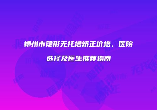 柳州市隐形无托槽矫正价格、医院选择及医生推荐指南