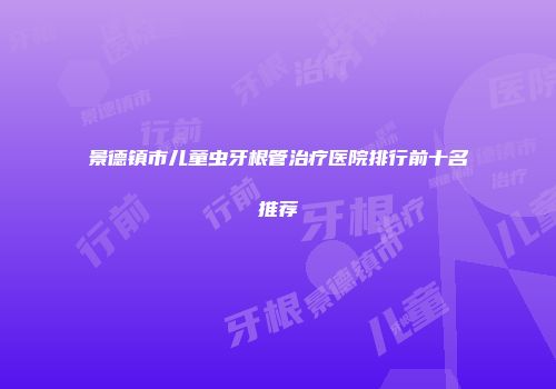 景德镇市儿童虫牙根管治疗医院排行前十名推荐