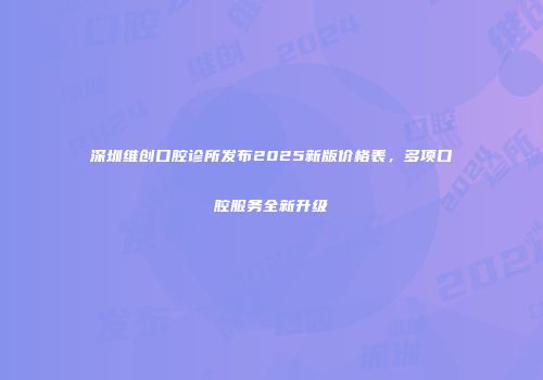 深圳维创口腔诊所发布2025新版价格表，多项口腔服务全新升级