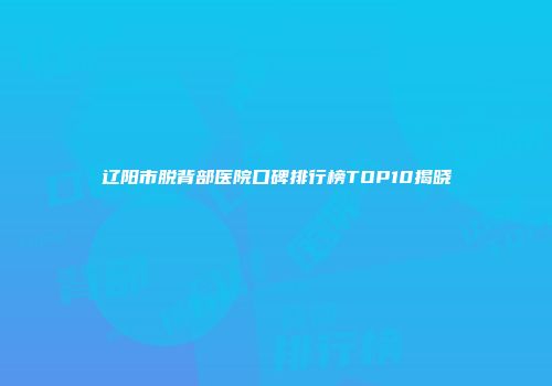 辽阳市脱背部医院口碑排行榜TOP10揭晓