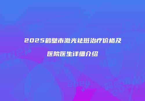 2025鹤壁市激光祛斑治疗价格及医院医生详细介绍