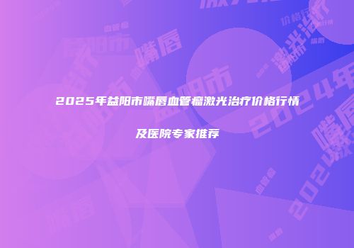 2025年益阳市嘴唇血管瘤激光治疗价格行情及医院专家推荐